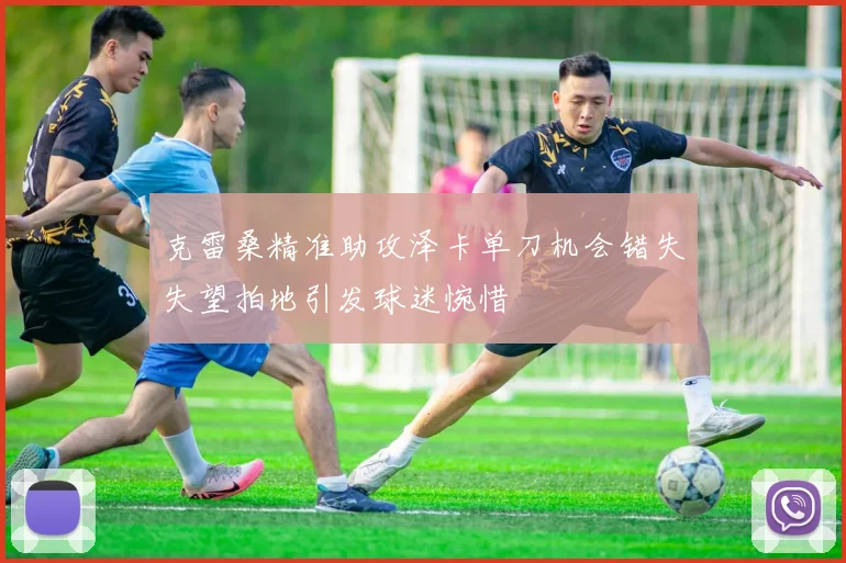 克雷桑精准助攻泽卡单刀机会错失失望拍地引发球迷惋惜