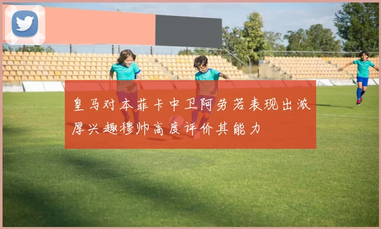 皇马对本菲卡中卫阿劳若表现出浓厚兴趣穆帅高度评价其能力