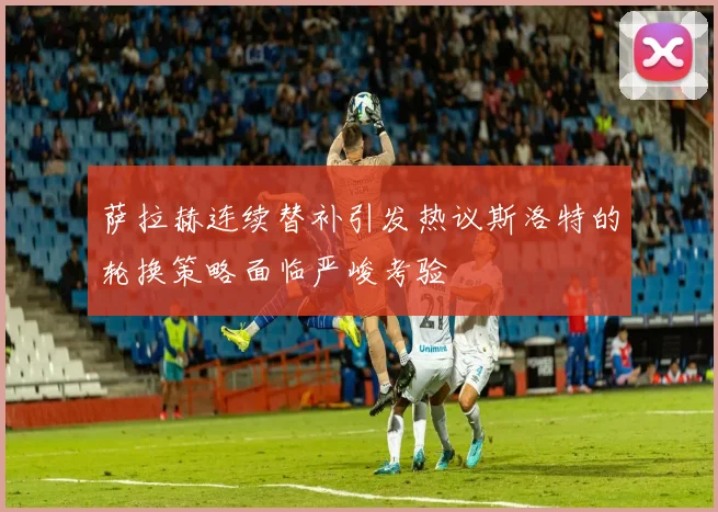 萨拉赫连续替补引发热议斯洛特的轮换策略面临严峻考验