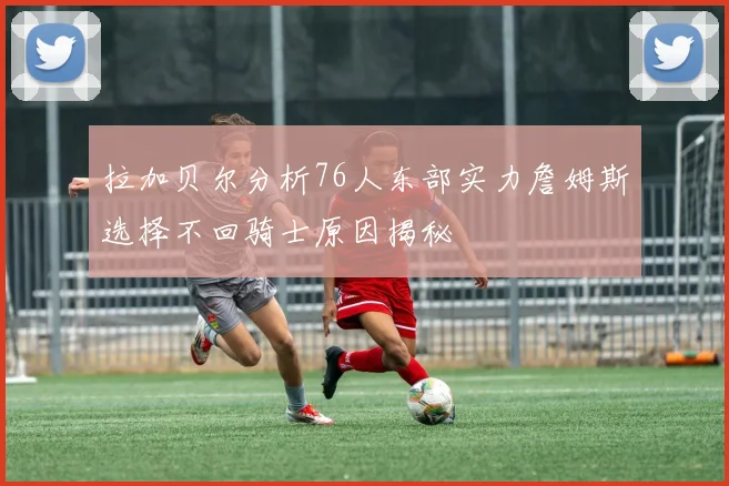 拉加贝尔分析76人东部实力詹姆斯选择不回骑士原因揭秘