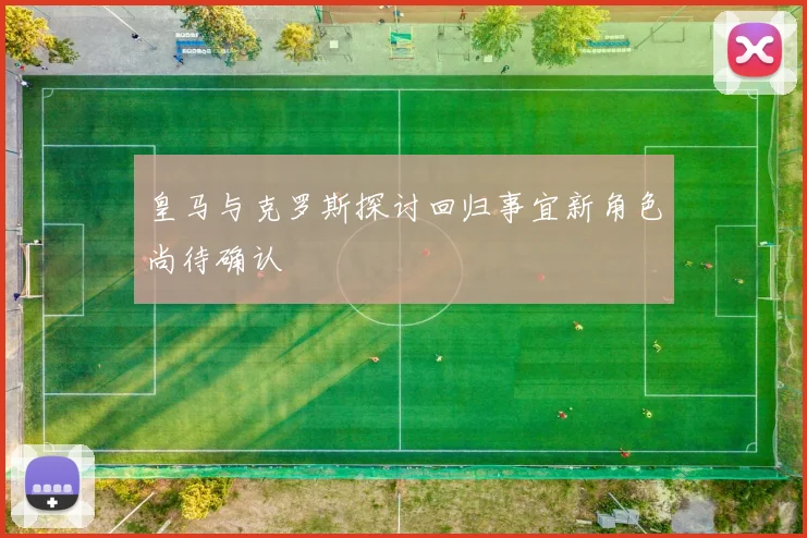 皇马与克罗斯探讨回归事宜新角色尚待确认