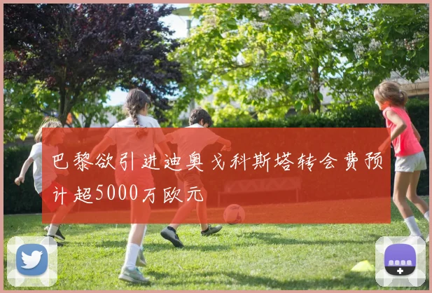 巴黎欲引进迪奥戈科斯塔转会费预计超5000万欧元
