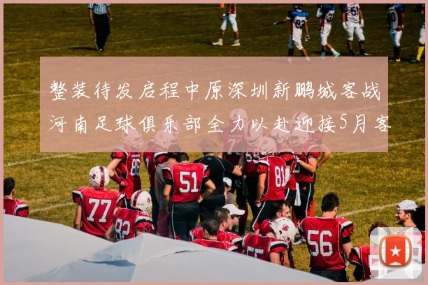 整装待发启程中原深圳新鹏城客战河南足球俱乐部全力以赴迎接5月客场挑战