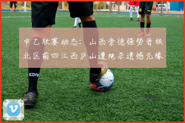 中乙联赛动态：山西崇德强势晋级北区前四江西庐山遭绝杀遗憾无缘南区前四