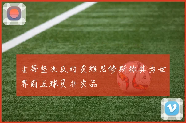 古蒂坚决反对卖维尼修斯称其为世界前五球员非卖品