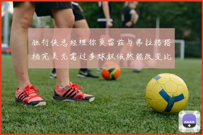 独行侠总经理称莫雷兹与弗拉格搭档完美无需过多球权依然能改变比赛局势