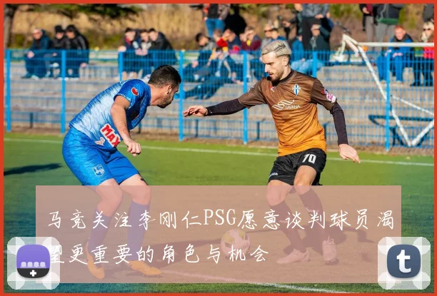 马竞关注李刚仁PSG愿意谈判球员渴望更重要的角色与机会