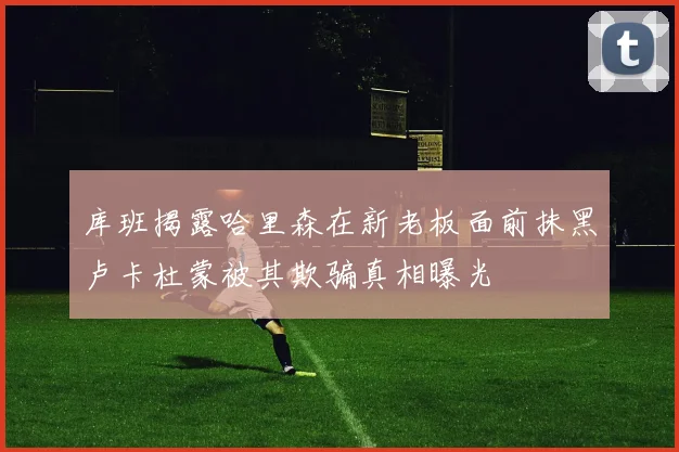 库班揭露哈里森在新老板面前抹黑卢卡杜蒙被其欺骗真相曝光