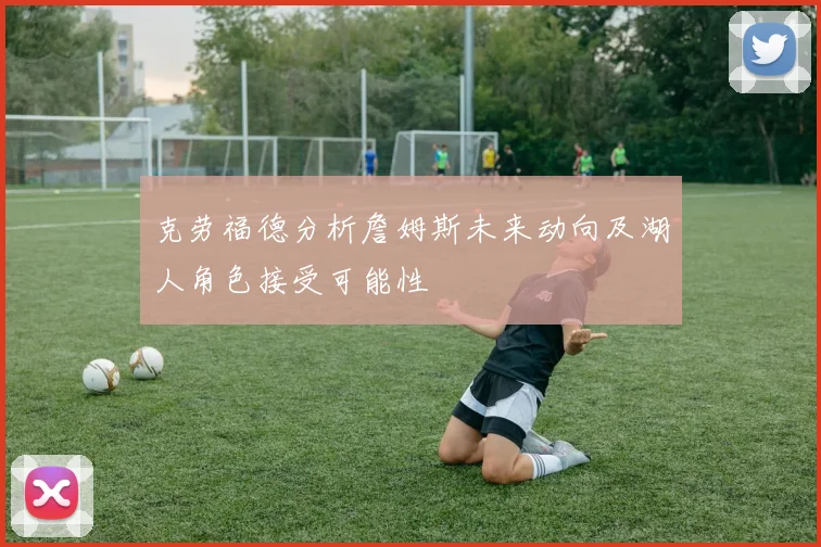 克劳福德分析詹姆斯未来动向及湖人角色接受可能性