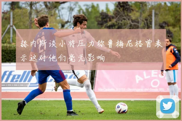 赫内斯谈小将压力称鲁梅尼格曾表示这对他们毫无影响
