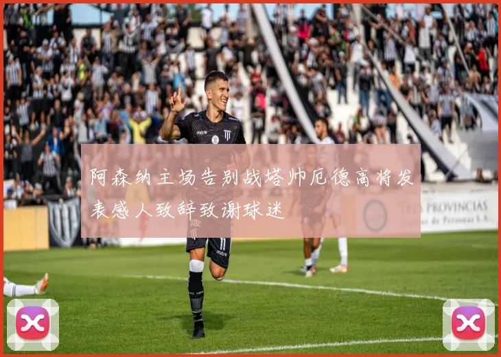 阿森纳主场告别战塔帅厄德高将发表感人致辞致谢球迷