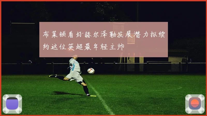 布莱顿看好赫尔泽勒发展潜力拟续约这位英超最年轻主帅