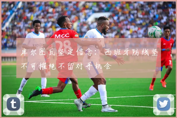 库尔图瓦坚定信念：西班牙防线坚不可摧绝不留对手机会