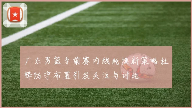 广东男篮季前赛内线轮换新策略杜锋防守布置引发关注与讨论
