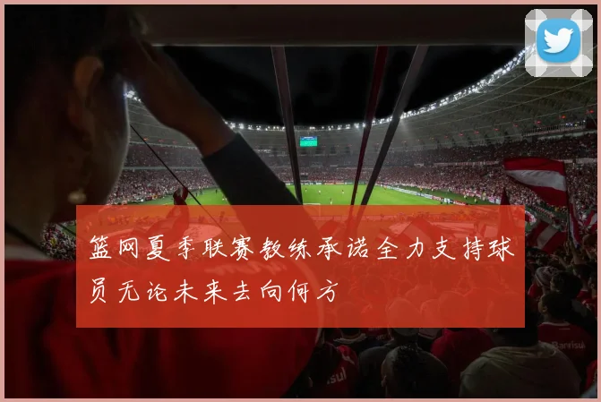 篮网夏季联赛教练承诺全力支持球员无论未来去向何方