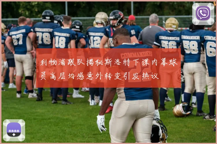 利物浦跟队揭秘斯洛特下课内幕球员高层均感意外转变引发热议