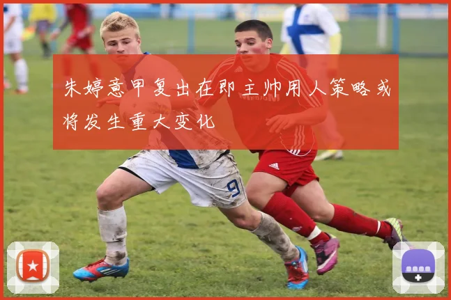 朱婷意甲复出在即主帅用人策略或将发生重大变化