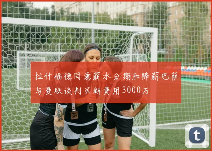 拉什福德同意薪水分期和降薪巴萨与曼联谈判买断费用3000万