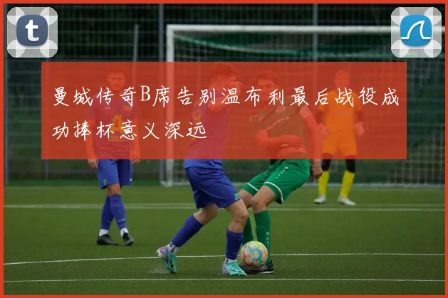 曼城传奇B席告别温布利最后战役成功捧杯意义深远
