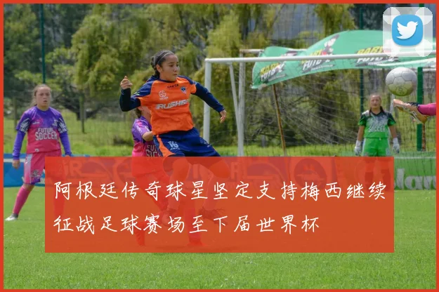 阿根廷传奇球星坚定支持梅西继续征战足球赛场至下届世界杯
