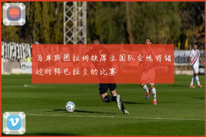 马库斯图拉姆缺席法国队合练将错过对阵巴拉圭的比赛