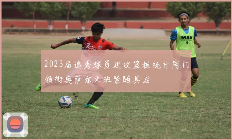 2023届选秀球员进攻篮板统计阿门领衔奥萨尔文班紧随其后