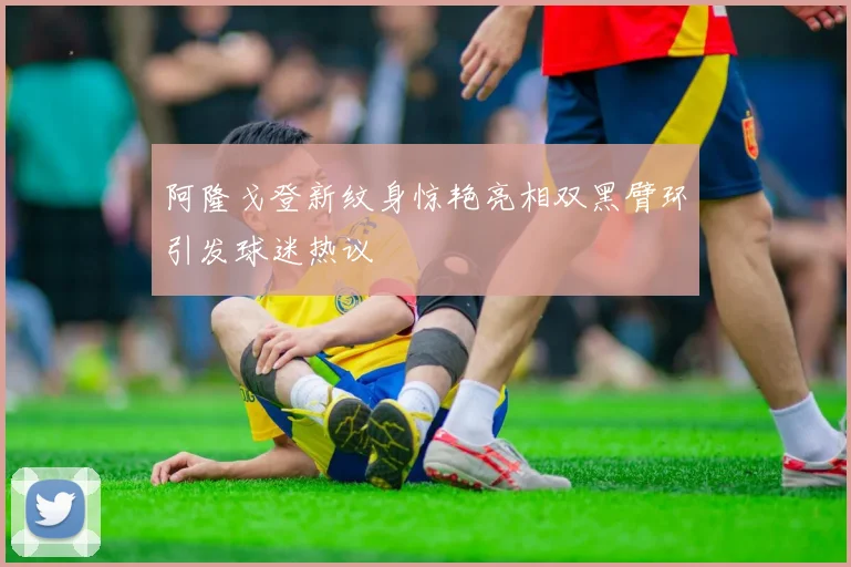 阿隆戈登新纹身惊艳亮相双黑臂环引发球迷热议