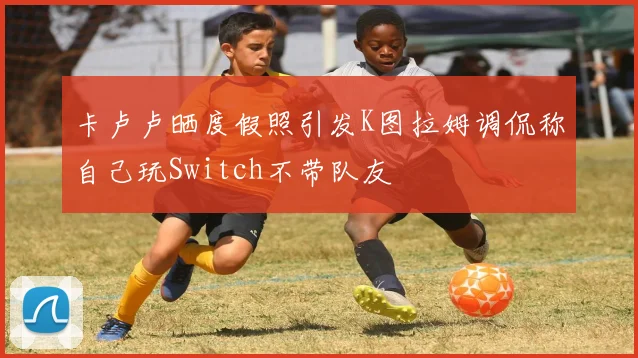 卡卢卢晒度假照引发K图拉姆调侃称自己玩Switch不带队友