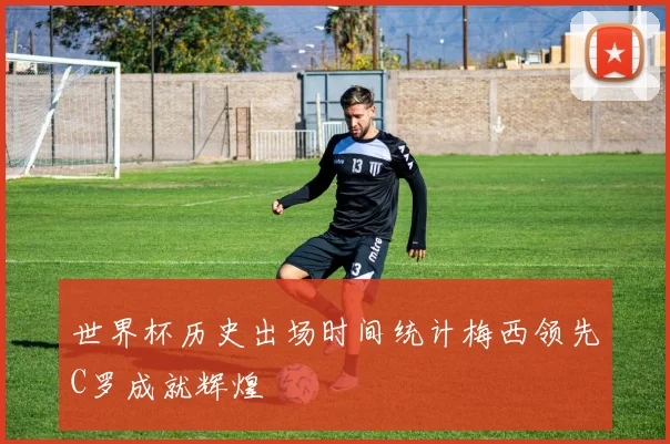 世界杯历史出场时间统计梅西领先C罗成就辉煌