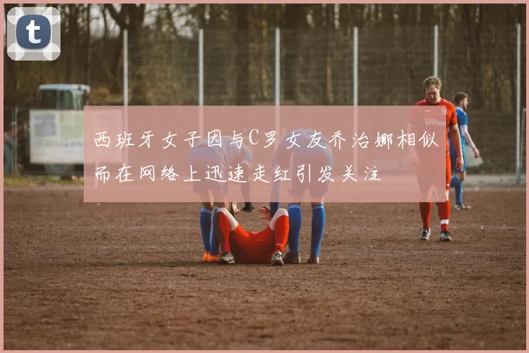 西班牙女子因与C罗女友乔治娜相似而在网络上迅速走红引发关注