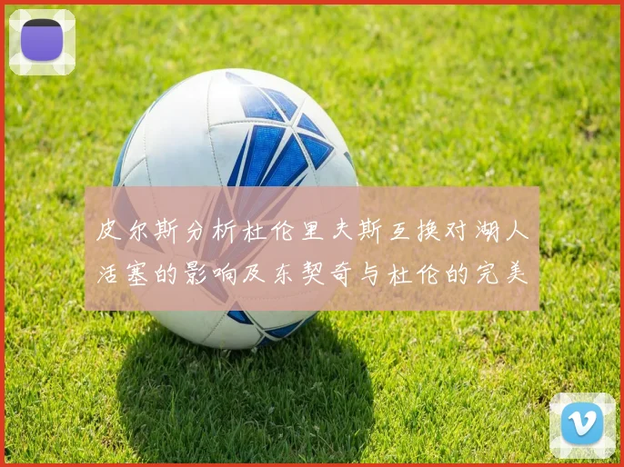 皮尔斯分析杜伦里夫斯互换对湖人活塞的影响及东契奇与杜伦的完美搭配